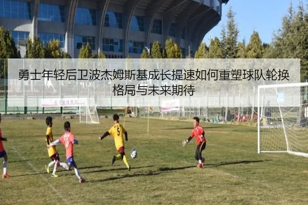 勇士年轻后卫波杰姆斯基成长提速如何重塑球队轮换格局与未来期待