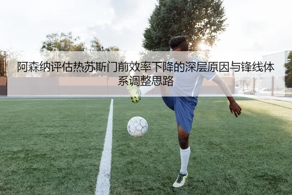 阿森纳评估热苏斯门前效率下降的深层原因与锋线体系调整思路