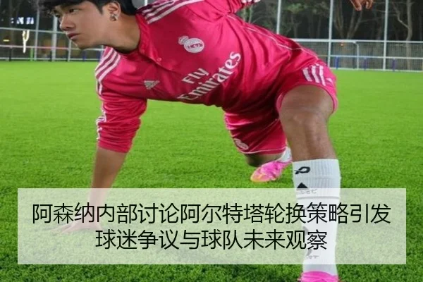 阿森纳内部讨论阿尔特塔轮换策略引发球迷争议与球队未来观察
