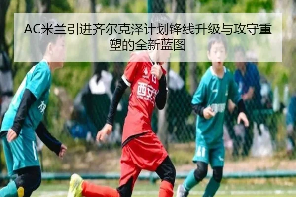 AC米兰引进齐尔克泽计划锋线升级与攻守重塑的全新蓝图