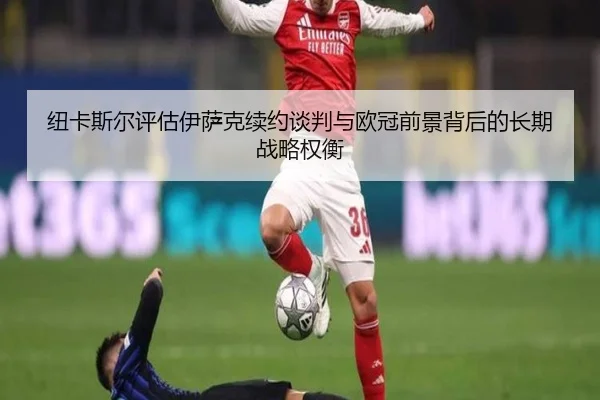 纽卡斯尔评估伊萨克续约谈判与欧冠前景背后的长期战略权衡