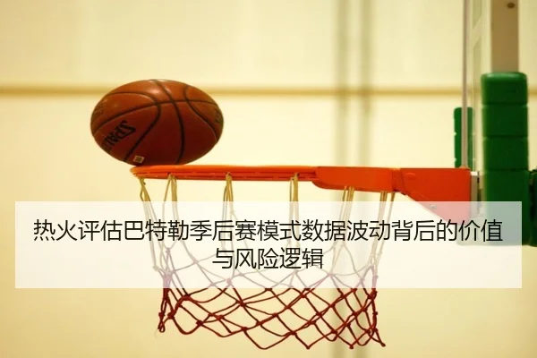 热火评估巴特勒季后赛模式数据波动背后的价值与风险逻辑