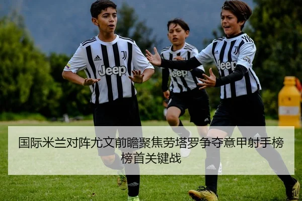 国际米兰对阵尤文前瞻聚焦劳塔罗争夺意甲射手榜榜首关键战