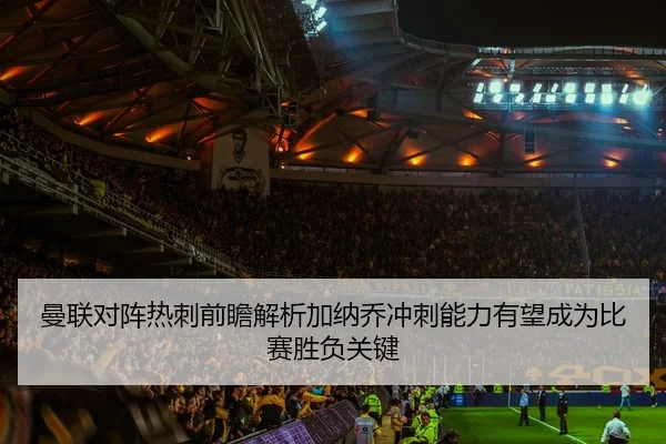 曼联对阵热刺前瞻解析加纳乔冲刺能力有望成为比赛胜负关键