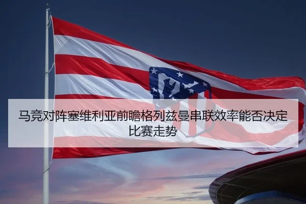马竞对阵塞维利亚前瞻格列兹曼串联效率能否决定比赛走势
