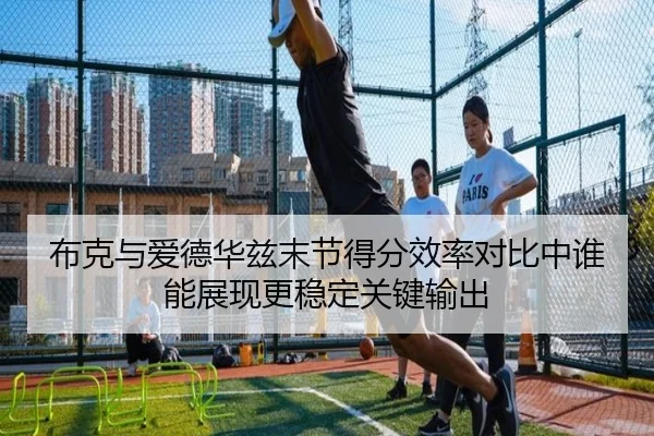 布克与爱德华兹末节得分效率对比中谁能展现更稳定关键输出