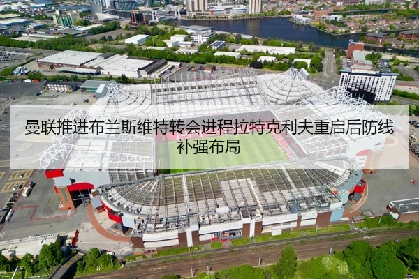 曼联推进布兰斯维特转会进程拉特克利夫重启后防线补强布局